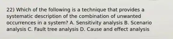 22) Which of the following is a technique that provides a systematic description of the combination of unwanted occurrences in a system? A. Sensitivity analysis B. Scenario analysis C. Fault tree analysis D. Cause and effect analysis