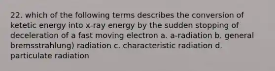 22. which of the following terms describes the conversion of ketetic energy into x-ray energy by the sudden stopping of deceleration of a fast moving electron a. a-radiation b. general bremsstrahlung) radiation c. characteristic radiation d. particulate radiation