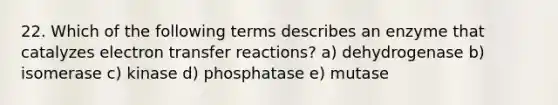 22. Which of the following terms describes an enzyme that catalyzes electron transfer reactions? a) dehydrogenase b) isomerase c) kinase d) phosphatase e) mutase