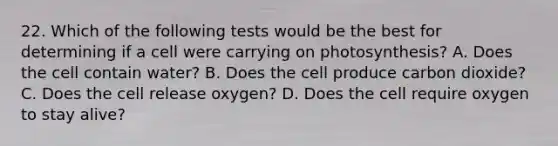 22. Which of the following tests would be the best for determining if a cell were carrying on photosynthesis? A. Does the cell contain water? B. Does the cell produce carbon dioxide? C. Does the cell release oxygen? D. Does the cell require oxygen to stay alive?