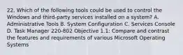 22. Which of the following tools could be used to control the Windows and third-party services installed on a system? A. Administrative Tools B. System Configuration C. Services Console D. Task Manager 220-802 Objective 1.1: Compare and contrast the features and requirements of various Microsoft Operating Systems