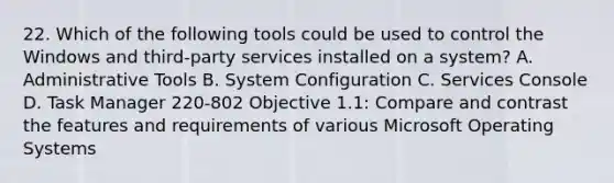 22. Which of the following tools could be used to control the Windows and third-party services installed on a system? A. Administrative Tools B. System Configuration C. Services Console D. Task Manager 220-802 Objective 1.1: Compare and contrast the features and requirements of various Microsoft Operating Systems