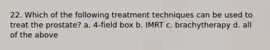 22. Which of the following treatment techniques can be used to treat the prostate? a. 4-field box b. IMRT c. brachytherapy d. all of the above