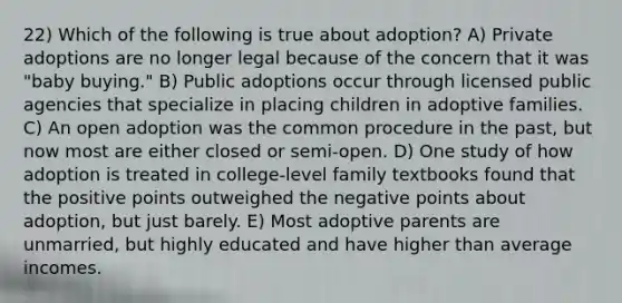 22) Which of the following is true about adoption? A) Private adoptions are no longer legal because of the concern that it was "baby buying." B) Public adoptions occur through licensed public agencies that specialize in placing children in adoptive families. C) An open adoption was the common procedure in the past, but now most are either closed or semi-open. D) One study of how adoption is treated in college-level family textbooks found that the positive points outweighed the negative points about adoption, but just barely. E) Most adoptive parents are unmarried, but highly educated and have higher than average incomes.