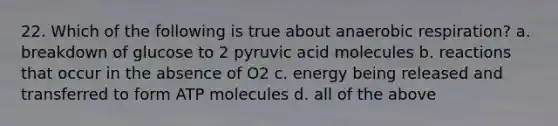 22. Which of the following is true about an<a href='https://www.questionai.com/knowledge/kyxGdbadrV-aerobic-respiration' class='anchor-knowledge'>aerobic respiration</a>? a. breakdown of glucose to 2 pyruvic acid molecules b. reactions that occur in the absence of O2 c. energy being released and transferred to form ATP molecules d. all of the above