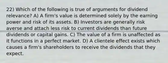 22) Which of the following is true of arguments for dividend relevance? A) A firm's value is determined solely by the earning power and risk of its assets. B) Investors are generally risk averse and attach less risk to current dividends than future dividends or capital gains. C) The value of a firm is unaffected as it functions in a perfect market. D) A clientele effect exists which causes a firm's shareholders to receive the dividends that they expect.