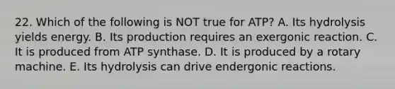 22. Which of the following is NOT true for ATP? A. Its hydrolysis yields energy. B. Its production requires an exergonic reaction. C. It is produced from ATP synthase. D. It is produced by a rotary machine. E. Its hydrolysis can drive endergonic reactions.