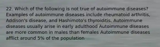 22. Which of the following is not true of autoimmune diseases? Examples of autoimmune diseases include rheumatoid arthritis, Addison's disease, and Hashimoto's thyroiditis. Autoimmune diseases usually arise in early adulthood Autoimmune diseases are more common in males than females Autoimmune diseases afflict around 5% of the population