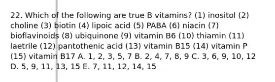 22. Which of the following are true B vitamins? (1) inositol (2) choline (3) biotin (4) lipoic acid (5) PABA (6) niacin (7) bioflavinoids (8) ubiquinone (9) vitamin B6 (10) thiamin (11) laetrile (12) pantothenic acid (13) vitamin B15 (14) vitamin P (15) vitamin B17 A. 1, 2, 3, 5, 7 B. 2, 4, 7, 8, 9 C. 3, 6, 9, 10, 12 D. 5, 9, 11, 13, 15 E. 7, 11, 12, 14, 15