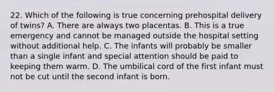 22. Which of the following is true concerning prehospital delivery of twins? A. There are always two placentas. B. This is a true emergency and cannot be managed outside the hospital setting without additional help. C. The infants will probably be smaller than a single infant and special attention should be paid to keeping them warm. D. The umbilical cord of the first infant must not be cut until the second infant is born.