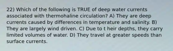 22) Which of the following is TRUE of deep water currents associated with thermohaline circulation? A) They are deep currents caused by differences in temperature and salinity. B) They are largely wind driven. C) Due to t heir depths, they carry limited volumes of water. D) They travel at greater speeds than surface currents.