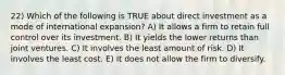 22) Which of the following is TRUE about direct investment as a mode of international expansion? A) It allows a firm to retain full control over its investment. B) It yields the lower returns than joint ventures. C) It involves the least amount of risk. D) It involves the least cost. E) It does not allow the firm to diversify.