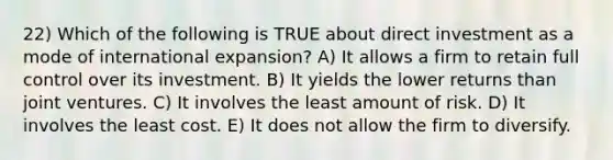 22) Which of the following is TRUE about direct investment as a mode of international expansion? A) It allows a firm to retain full control over its investment. B) It yields the lower returns than joint ventures. C) It involves the least amount of risk. D) It involves the least cost. E) It does not allow the firm to diversify.