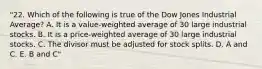 "22. Which of the following is true of the Dow Jones Industrial Average? A. It is a value-weighted average of 30 large industrial stocks. B. It is a price-weighted average of 30 large industrial stocks. C. The divisor must be adjusted for stock splits. D. A and C. E. B and C"