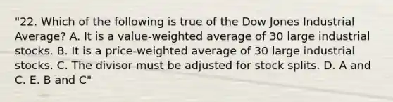 "22. Which of the following is true of the Dow Jones Industrial Average? A. It is a value-weighted average of 30 large industrial stocks. B. It is a price-weighted average of 30 large industrial stocks. C. The divisor must be adjusted for stock splits. D. A and C. E. B and C"