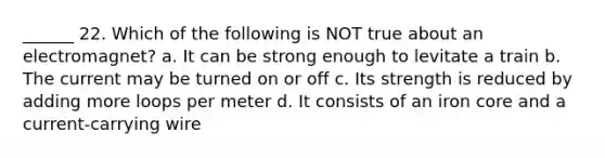 ______ 22. Which of the following is NOT true about an electromagnet? a. It can be strong enough to levitate a train b. The current may be turned on or off c. Its strength is reduced by adding more loops per meter d. It consists of an iron core and a current-carrying wire