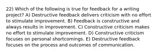 22) Which of the following is true for feedback for a writing project? A) Destructive feedback delivers criticism with no effort to stimulate improvement. B) Feedback is constructive and always results in improvement. C) Constructive criticism makes no effort to stimulate improvement. D) Constructive criticism focuses on personal shortcomings. E) Destructive feedback focuses on the process and outcomes of communication.