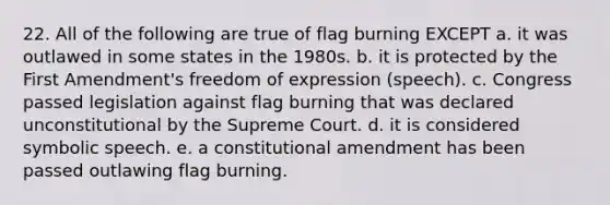 22. All of the following are true of flag burning EXCEPT a. it was outlawed in some states in the 1980s. b. it is protected by the First Amendment's freedom of expression (speech). c. Congress passed legislation against flag burning that was declared unconstitutional by the Supreme Court. d. it is considered symbolic speech. e. a constitutional amendment has been passed outlawing flag burning.