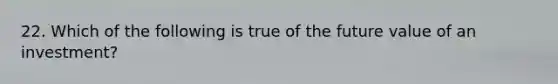 22. Which of the following is true of the future value of an investment?