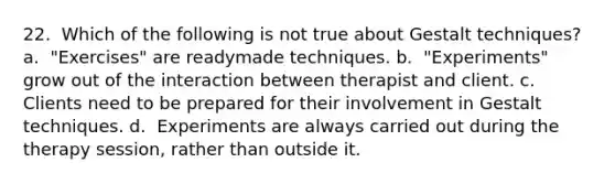 22. ​ Which of the following is not true about Gestalt techniques? a. ​ "Exercises" are readymade techniques. b. ​ "Experiments" grow out of the interaction between therapist and client. c. ​ Clients need to be prepared for their involvement in Gestalt techniques. d. ​ Experiments are always carried out during the therapy session, rather than outside it.