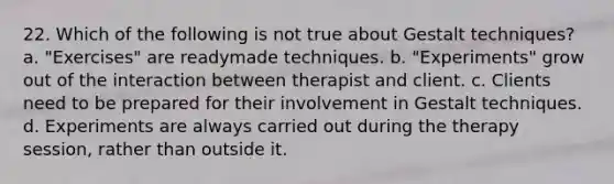 22. Which of the following is not true about Gestalt techniques? a. "Exercises" are readymade techniques. b. "Experiments" grow out of the interaction between therapist and client. c. Clients need to be prepared for their involvement in Gestalt techniques. d. Experiments are always carried out during the therapy session, rather than outside it.