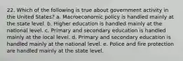 22. Which of the following is true about government activity in the United States? a. Macroeconomic policy is handled mainly at the state level. b. Higher education is handled mainly at the national level. c. Primary and secondary education is handled mainly at the local level. d. Primary and secondary education is handled mainly at the national level. e. Police and fire protection are handled mainly at the state level.