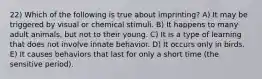 22) Which of the following is true about imprinting? A) It may be triggered by visual or chemical stimuli. B) It happens to many adult animals, but not to their young. C) It is a type of learning that does not involve innate behavior. D) It occurs only in birds. E) It causes behaviors that last for only a short time (the sensitive period).