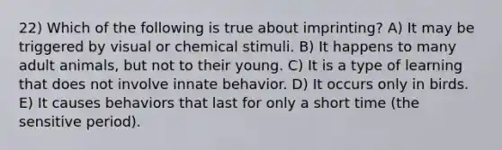 22) Which of the following is true about imprinting? A) It may be triggered by visual or chemical stimuli. B) It happens to many adult animals, but not to their young. C) It is a type of learning that does not involve innate behavior. D) It occurs only in birds. E) It causes behaviors that last for only a short time (the sensitive period).