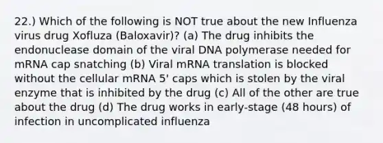 22.) Which of the following is NOT true about the new Influenza virus drug Xofluza (Baloxavir)? (a) The drug inhibits the endonuclease domain of the viral DNA polymerase needed for mRNA cap snatching (b) Viral mRNA translation is blocked without the cellular mRNA 5' caps which is stolen by the viral enzyme that is inhibited by the drug (c) All of the other are true about the drug (d) The drug works in early-stage (48 hours) of infection in uncomplicated influenza