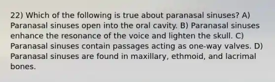 22) Which of the following is true about paranasal sinuses? A) Paranasal sinuses open into the oral cavity. B) Paranasal sinuses enhance the resonance of the voice and lighten the skull. C) Paranasal sinuses contain passages acting as one-way valves. D) Paranasal sinuses are found in maxillary, ethmoid, and lacrimal bones.