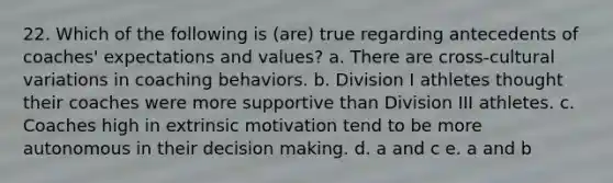 22. Which of the following is (are) true regarding antecedents of coaches' expectations and values? a. There are cross-cultural variations in coaching behaviors. b. Division I athletes thought their coaches were more supportive than Division III athletes. c. Coaches high in extrinsic motivation tend to be more autonomous in their <a href='https://www.questionai.com/knowledge/kuI1pP196d-decision-making' class='anchor-knowledge'>decision making</a>. d. a and c e. a and b