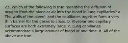 22. Which of the following is true regarding the diffusion of oxygen from the alveolar air into the blood in lung capillaries? a. The walls of the alveoli and the capillaries together form a very thin barrier for the gases to cross. b. Alveolar and capillary surfaces are both extremely large. c. Lung capillaries accommodate a large amount of blood at one time. d. All of the above are true.