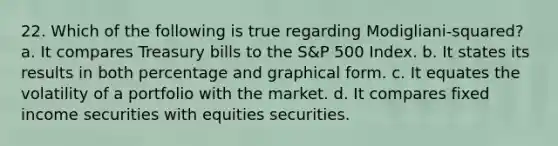 22. Which of the following is true regarding Modigliani-squared? a. It compares Treasury bills to the S&P 500 Index. b. It states its results in both percentage and graphical form. c. It equates the volatility of a portfolio with the market. d. It compares fixed income securities with equities securities.