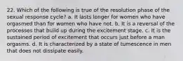 22. Which of the following is true of the resolution phase of the sexual response cycle? a. It lasts longer for women who have orgasmed than for women who have not. b. It is a reversal of the processes that build up during the excitement stage. c. It is the sustained period of excitement that occurs just before a man orgasms. d. It is characterized by a state of tumescence in men that does not dissipate easily.