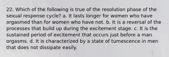 22. Which of the following is true of the resolution phase of the sexual response cycle? a. It lasts longer for women who have orgasmed than for women who have not. b. It is a reversal of the processes that build up during the excitement stage. c. It is the sustained period of excitement that occurs just before a man orgasms. d. It is characterized by a state of tumescence in men that does not dissipate easily.