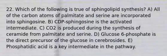 22. Which of the following is true of sphingolipid synthesis? A) All of the carbon atoms of palmitate and serine are incorporated into sphingosine. B) CDP-sphingosine is the activated intermediate. C) CO2 is produced during the synthesis of ceramide from palmitate and serine. D) Glucose 6-phosphate is the direct precursor of the glucose in cerebrosides. E) Phosphatidic acid is a key intermediate in the pathway.