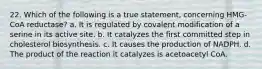 22. Which of the following is a true statement, concerning HMG-CoA reductase? a. It is regulated by covalent modification of a serine in its active site. b. It catalyzes the first committed step in cholesterol biosynthesis. c. It causes the production of NADPH. d. The product of the reaction it catalyzes is acetoacetyl CoA.