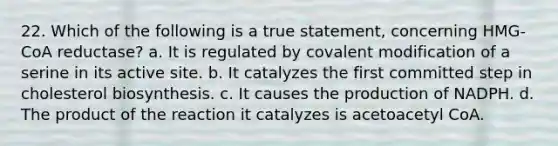 22. Which of the following is a true statement, concerning HMG-CoA reductase? a. It is regulated by covalent modification of a serine in its active site. b. It catalyzes the first committed step in cholesterol biosynthesis. c. It causes the production of NADPH. d. The product of the reaction it catalyzes is acetoacetyl CoA.