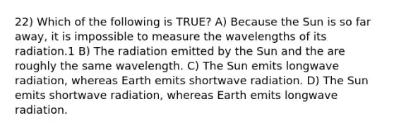 22) Which of the following is TRUE? A) Because the Sun is so far away, it is impossible to measure the wavelengths of its radiation.1 B) The radiation emitted by the Sun and the are roughly the same wavelength. C) The Sun emits longwave radiation, whereas Earth emits shortwave radiation. D) The Sun emits shortwave radiation, whereas Earth emits longwave radiation.