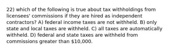 22) which of the following is true about tax withholdings from licensees' commissions if they are hired as independent contractors? A) federal income taxes are not withheld. B) only state and local taxes are withheld. C) all taxes are automatically withheld. D) federal and state taxes are withheld from commissions greater than 10,000.