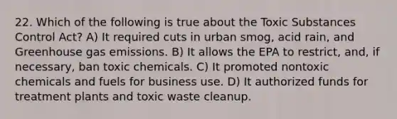 22. Which of the following is true about the Toxic Substances Control Act? A) It required cuts in urban smog, acid rain, and Greenhouse gas emissions. B) It allows the EPA to restrict, and, if necessary, ban toxic chemicals. C) It promoted nontoxic chemicals and fuels for business use. D) It authorized funds for treatment plants and toxic waste cleanup.