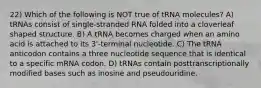 22) Which of the following is NOT true of tRNA molecules? A) tRNAs consist of single-stranded RNA folded into a cloverleaf shaped structure. B) A tRNA becomes charged when an amino acid is attached to its 3'-terminal nucleotide. C) The tRNA anticodon contains a three nucleotide sequence that is identical to a specific mRNA codon. D) tRNAs contain posttranscriptionally modified bases such as inosine and pseudouridine.