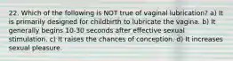 22. Which of the following is NOT true of vaginal lubrication? a) It is primarily designed for childbirth to lubricate the vagina. b) It generally begins 10-30 seconds after effective sexual stimulation. c) It raises the chances of conception. d) It increases sexual pleasure.