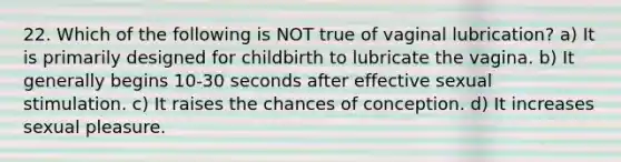 22. Which of the following is NOT true of vaginal lubrication? a) It is primarily designed for childbirth to lubricate the vagina. b) It generally begins 10-30 seconds after effective sexual stimulation. c) It raises the chances of conception. d) It increases sexual pleasure.