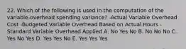 22. Which of the following is used in the computation of the variable-overhead spending variance? -Actual Variable Overhead Cost -Budgeted Variable Overhead Based on Actual Hours -Standard Variable Overhead Applied A. No Yes No B. No No No C. Yes No Yes D. Yes Yes No E. Yes Yes Yes