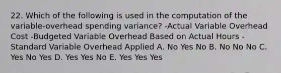 22. Which of the following is used in the computation of the variable-overhead spending variance? -Actual Variable Overhead Cost -Budgeted Variable Overhead Based on Actual Hours -Standard Variable Overhead Applied A. No Yes No B. No No No C. Yes No Yes D. Yes Yes No E. Yes Yes Yes