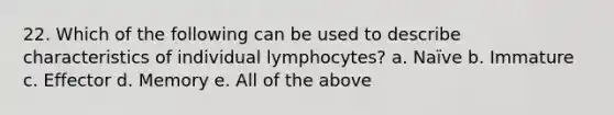 22. Which of the following can be used to describe characteristics of individual lymphocytes? a. Naïve b. Immature c. Effector d. Memory e. All of the above