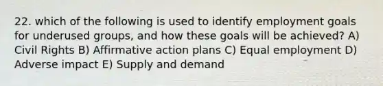 22. which of the following is used to identify employment goals for underused groups, and how these goals will be achieved? A) Civil Rights B) Affirmative action plans C) Equal employment D) Adverse impact E) Supply and demand