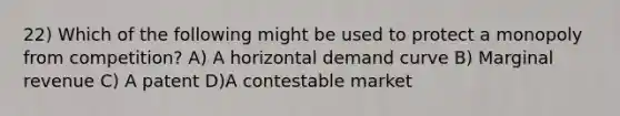 22) Which of the following might be used to protect a monopoly from competition? A) A horizontal demand curve B) Marginal revenue C) A patent D)A contestable market