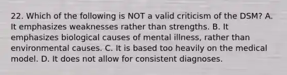 22. Which of the following is NOT a valid criticism of the DSM? A. It emphasizes weaknesses rather than strengths. B. It emphasizes biological causes of mental illness, rather than environmental causes. C. It is based too heavily on the medical model. D. It does not allow for consistent diagnoses.